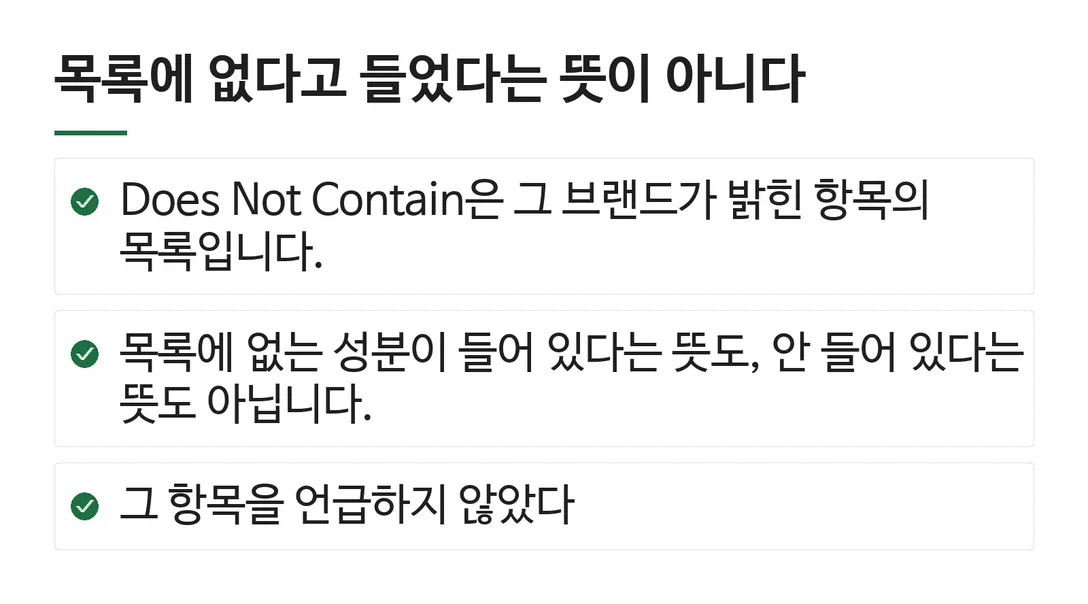 목록에 없다고 들었다는 뜻이 아니다; Does Not Contain은 그 브랜드가 밝힌 항목의 목록입니다.; 목록에 없는 성분이 들어 있다는 뜻도, 안 들어 있다는 뜻도 아닙니다.; 그 항목을 언급하지 않았다
