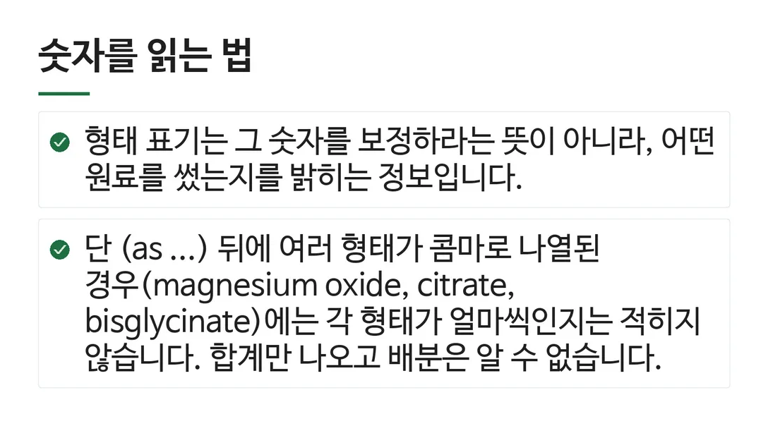 숫자를 읽는 법; 형태 표기는 그 숫자를 보정하라는 뜻이 아니라, 어떤 원료를 썼는지를 밝히는 정보입니다.; 단 (as ...) 뒤에 여러 형태가 콤마로 나열된 경우(magnesium oxide, citrate, bisglycinate)에는 각 형태가 얼마씩인지는 적히지 않습니다. 합계만 나오고 배분은 알 수 없습니다.