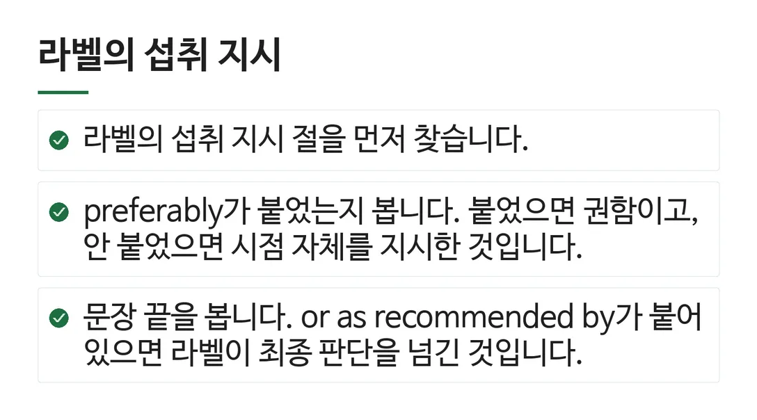 라벨의 섭취 지시; 라벨의 섭취 지시 절을 먼저 찾습니다.; preferably가 붙었는지 봅니다. 붙었으면 권함이고, 안 붙었으면 시점 자체를 지시한 것입니다.; 문장 끝을 봅니다. or as recommended by가 붙어 있으면 라벨이 최종 판단을 넘긴 것입니다.